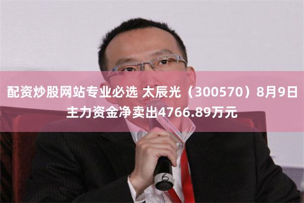 配资炒股网站专业必选 太辰光（300570）8月9日主力资金净卖出4766.89万元