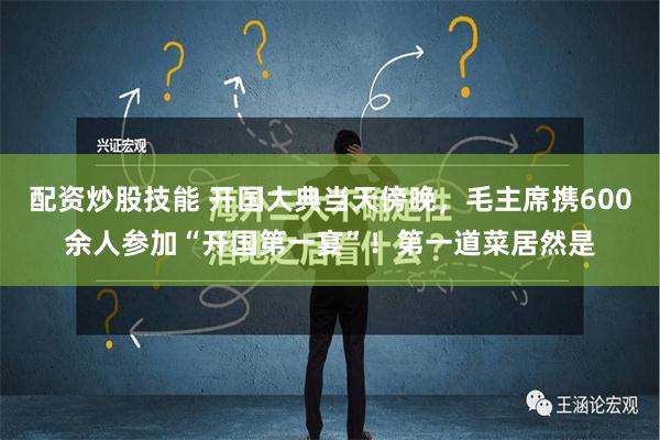 配资炒股技能 开国大典当天傍晚，毛主席携600余人参加“开国第一宴”！第一道菜居然是