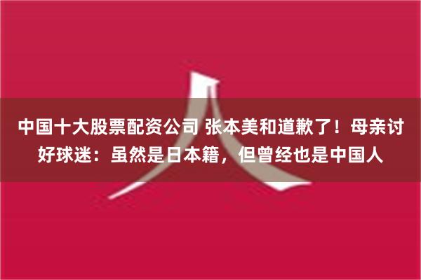 中国十大股票配资公司 张本美和道歉了！母亲讨好球迷：虽然是日本籍，但曾经也是中国人