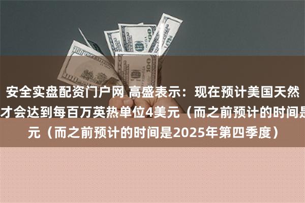 安全实盘配资门户网 高盛表示：现在预计美国天然气价格要到2026年才会达到每百万英热单位4美元（而之前预计的时间是2025年第四季度）