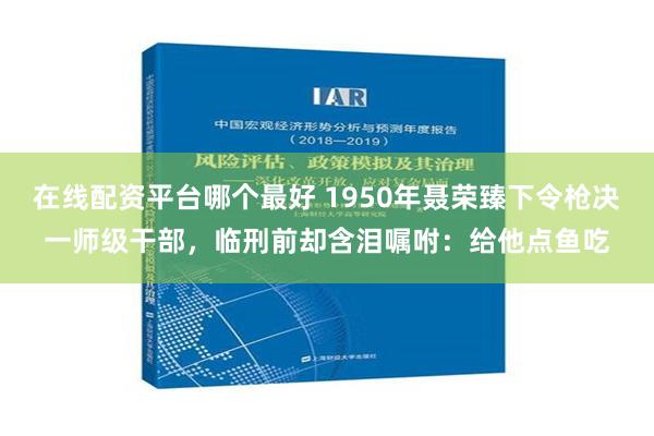 在线配资平台哪个最好 1950年聂荣臻下令枪决一师级干部，临刑前却含泪嘱咐：给他点鱼吃