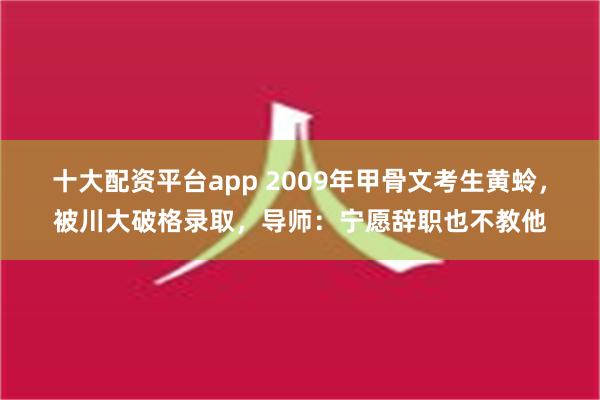 十大配资平台app 2009年甲骨文考生黄蛉，被川大破格录取，导师：宁愿辞职也不教他