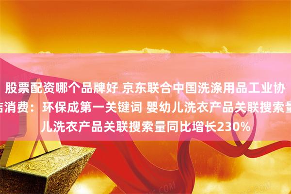 股票配资哪个品牌好 京东联合中国洗涤用品工业协会盘点2024清洁消费：环保成第一关键词 婴幼儿洗衣产品关联搜索量同比增长230%