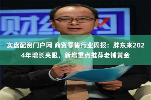 实盘配资门户网 商贸零售行业周报：胖东来2024年增长亮眼，新增重点推荐老铺黄金