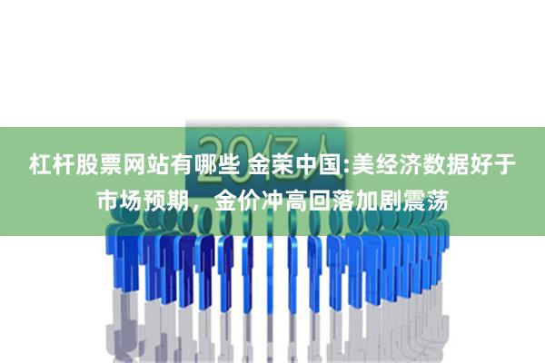 杠杆股票网站有哪些 金荣中国:美经济数据好于市场预期，金价冲高回落加剧震荡